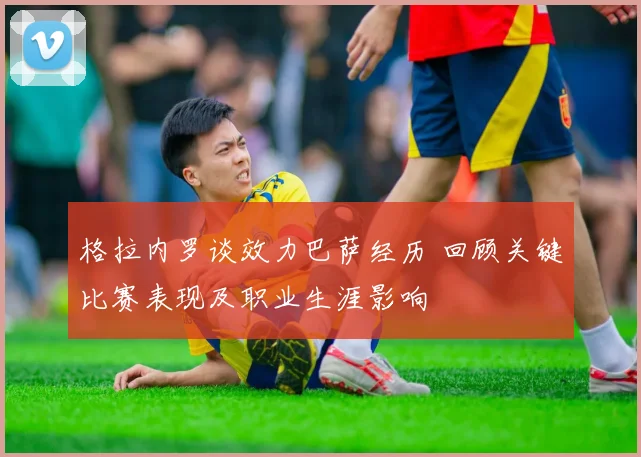 格拉内罗谈效力巴萨经历 回顾关键比赛表现及职业生涯影响