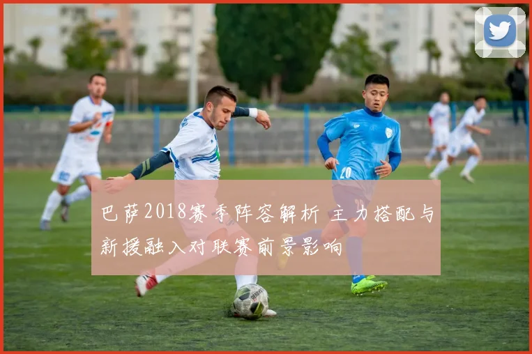 巴萨2018赛季阵容解析 主力搭配与新援融入对联赛前景影响