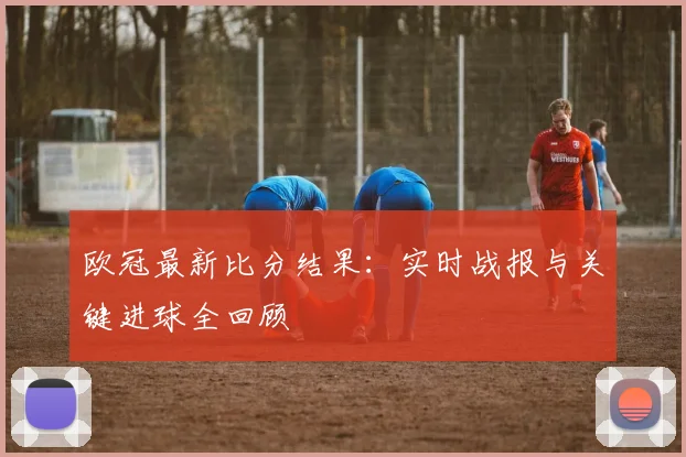 欧冠最新比分结果：实时战报与关键进球全回顾