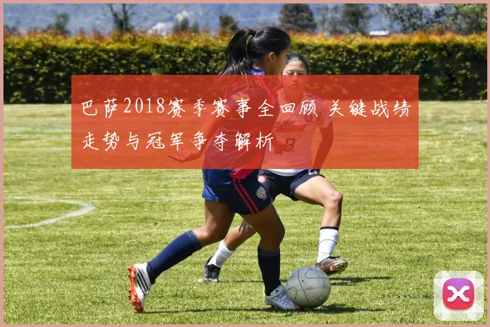 巴萨2018赛季赛事全回顾 关键战绩走势与冠军争夺解析
