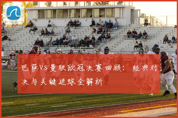 巴萨vs曼联欧冠决赛回顾：经典对决与关键进球全解析