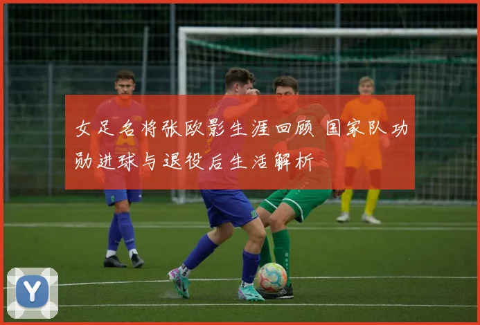 女足名将张欧影生涯回顾 国家队功勋进球与退役后生活解析