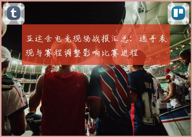 亚运会电竞现场战报汇总：选手表现与赛程调整影响比赛进程