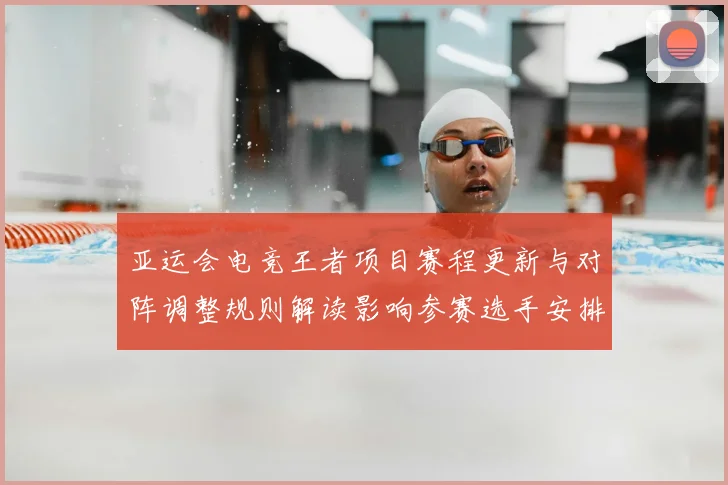亚运会电竞王者项目赛程更新与对阵调整规则解读影响参赛选手安排与积分争夺