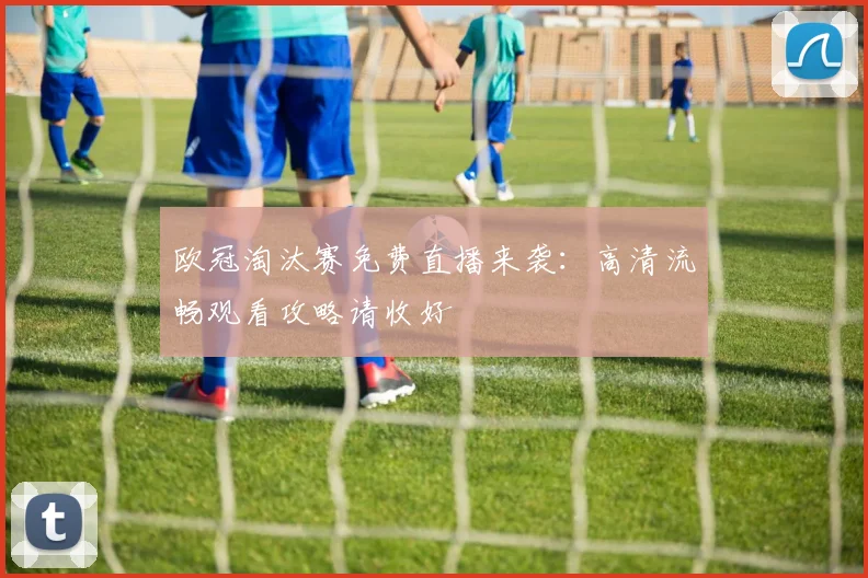 欧冠淘汰赛免费直播来袭：高清流畅观看攻略请收好