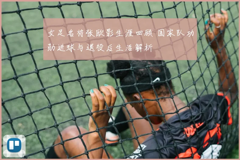 女足名将张欧影生涯回顾 国家队功勋进球与退役后生活解析