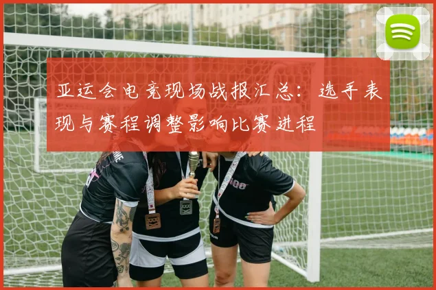 亚运会电竞现场战报汇总：选手表现与赛程调整影响比赛进程