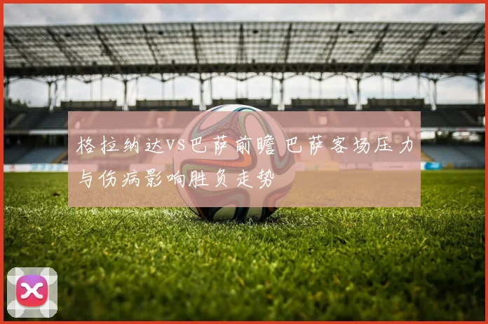 格拉纳达vs巴萨前瞻 巴萨客场压力与伤病影响胜负走势