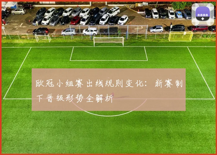 欧冠小组赛出线规则变化：新赛制下晋级形势全解析