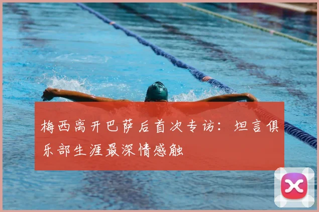 梅西离开巴萨后首次专访：坦言俱乐部生涯最深情感触