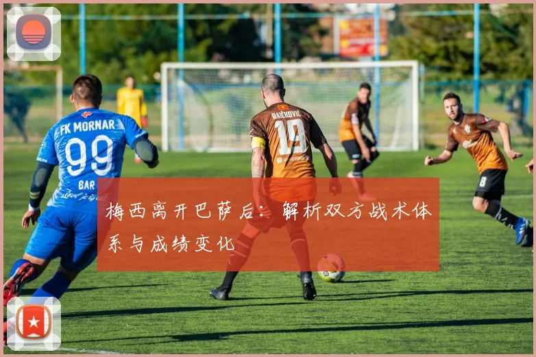 梅西离开巴萨后：解析双方战术体系与成绩变化