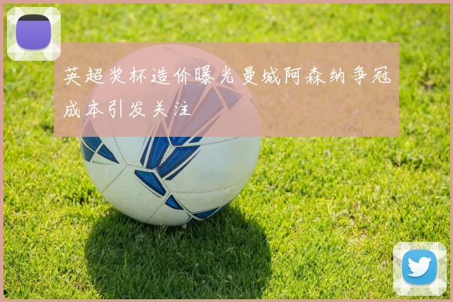 英超奖杯造价曝光曼城阿森纳争冠成本引发关注