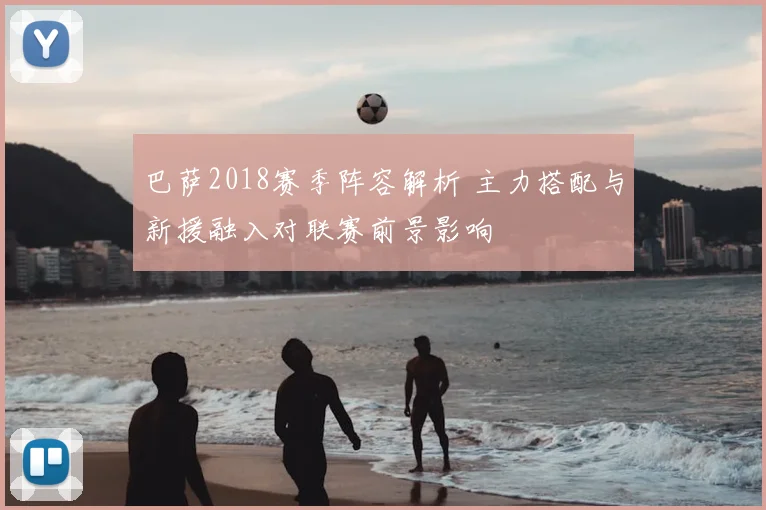 巴萨2018赛季阵容解析 主力搭配与新援融入对联赛前景影响