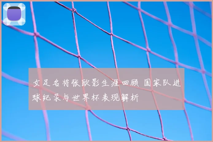 女足名将张欧影生涯回顾 国家队进球纪录与世界杯表现解析