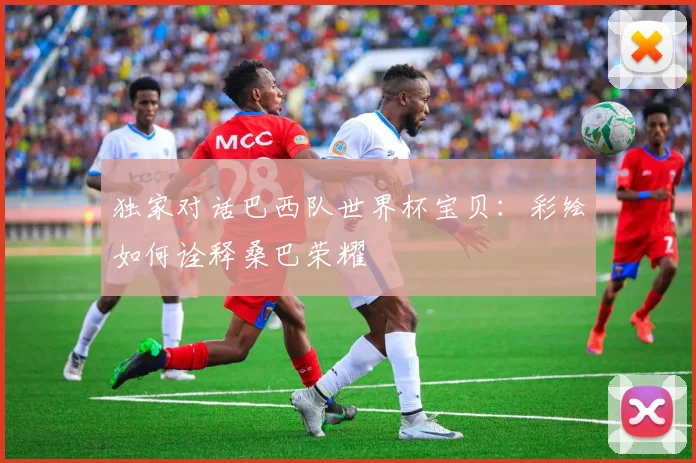 独家对话巴西队世界杯宝贝：彩绘如何诠释桑巴荣耀