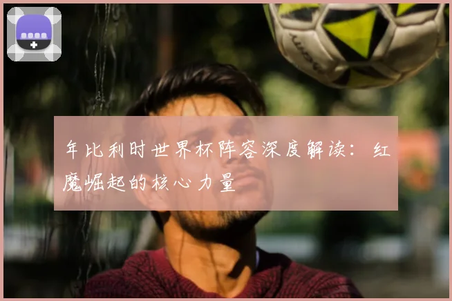 年比利时世界杯阵容深度解读：红魔崛起的核心力量