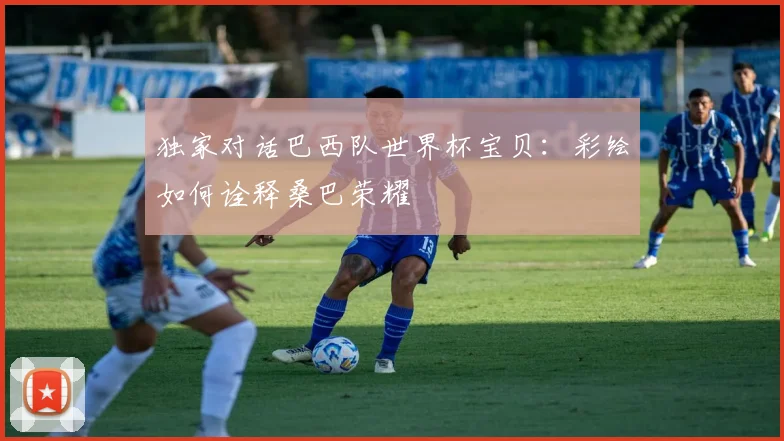 独家对话巴西队世界杯宝贝：彩绘如何诠释桑巴荣耀