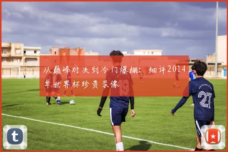 从巅峰对决到冷门爆棚:细评2014年世界杯珍贵录像