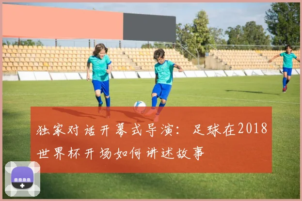 独家对话开幕式导演：足球在2018世界杯开场如何讲述故事