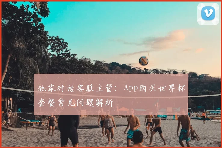 独家对话客服主管：App购买世界杯套餐常见问题解析