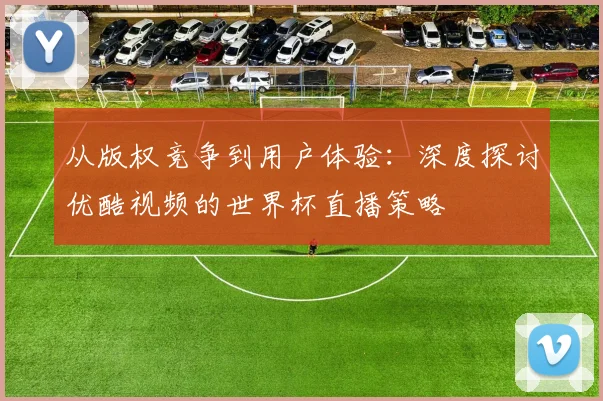 从版权竞争到用户体验：深度探讨优酷视频的世界杯直播策略