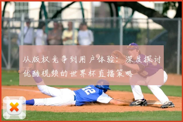 从版权竞争到用户体验：深度探讨优酷视频的世界杯直播策略