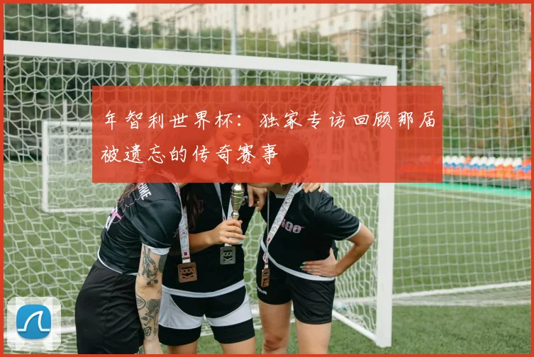 年智利世界杯：独家专访回顾那届被遗忘的传奇赛事