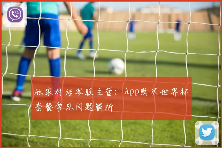 独家对话客服主管：App购买世界杯套餐常见问题解析